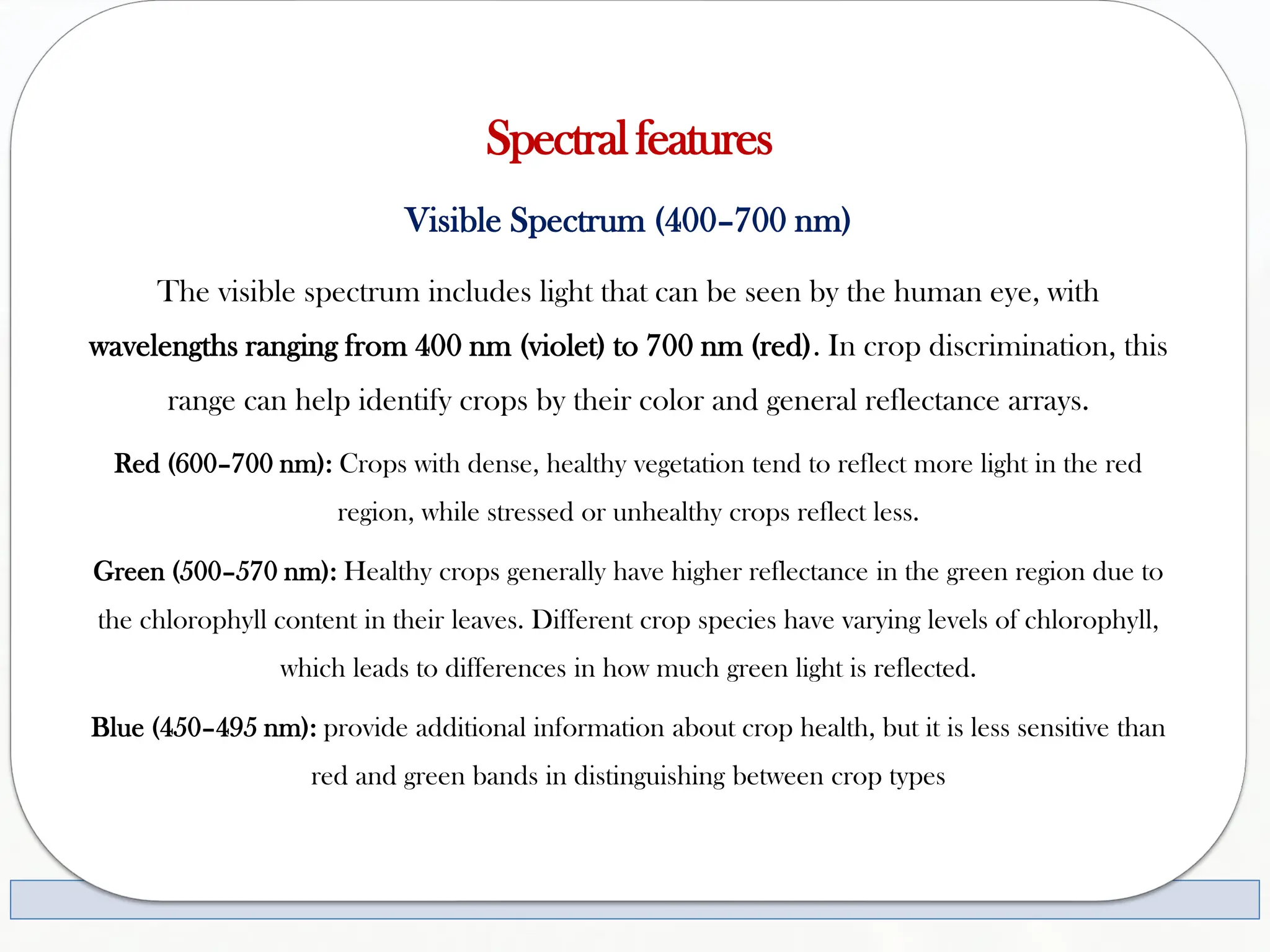 Spectralfeatures
Visible Spectrum (400–700 nm)
The visible spectrum includes light that can be seen by the human eye, with
wavelengths ranging from 400 nm (violet) to 700 nm (red). In crop discrimination, this
range can help identify crops by their color and general reflectance arrays.
Red (600–700 nm): Crops with dense, healthy vegetation tend to reflect more light in the red
region, while stressed or unhealthy crops reflect less.
Green (500–570 nm): Healthy crops generally have higher reflectance in the green region due to
the chlorophyll content in their leaves. Different crop species have varying levels of chlorophyll,
which leads to differences in how much green light is reflected.
Blue (450–495 nm): provide additional information about crop health, but it is less sensitive than
red and green bands in distinguishing between crop types
 