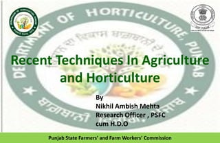 Recent Techniques In Agriculture
and Horticulture
Punjab State Farmers’ and Farm Workers’ Commission
By
Nikhil Ambish Mehta
Research Officer , PSFC
cum H.D.O
 