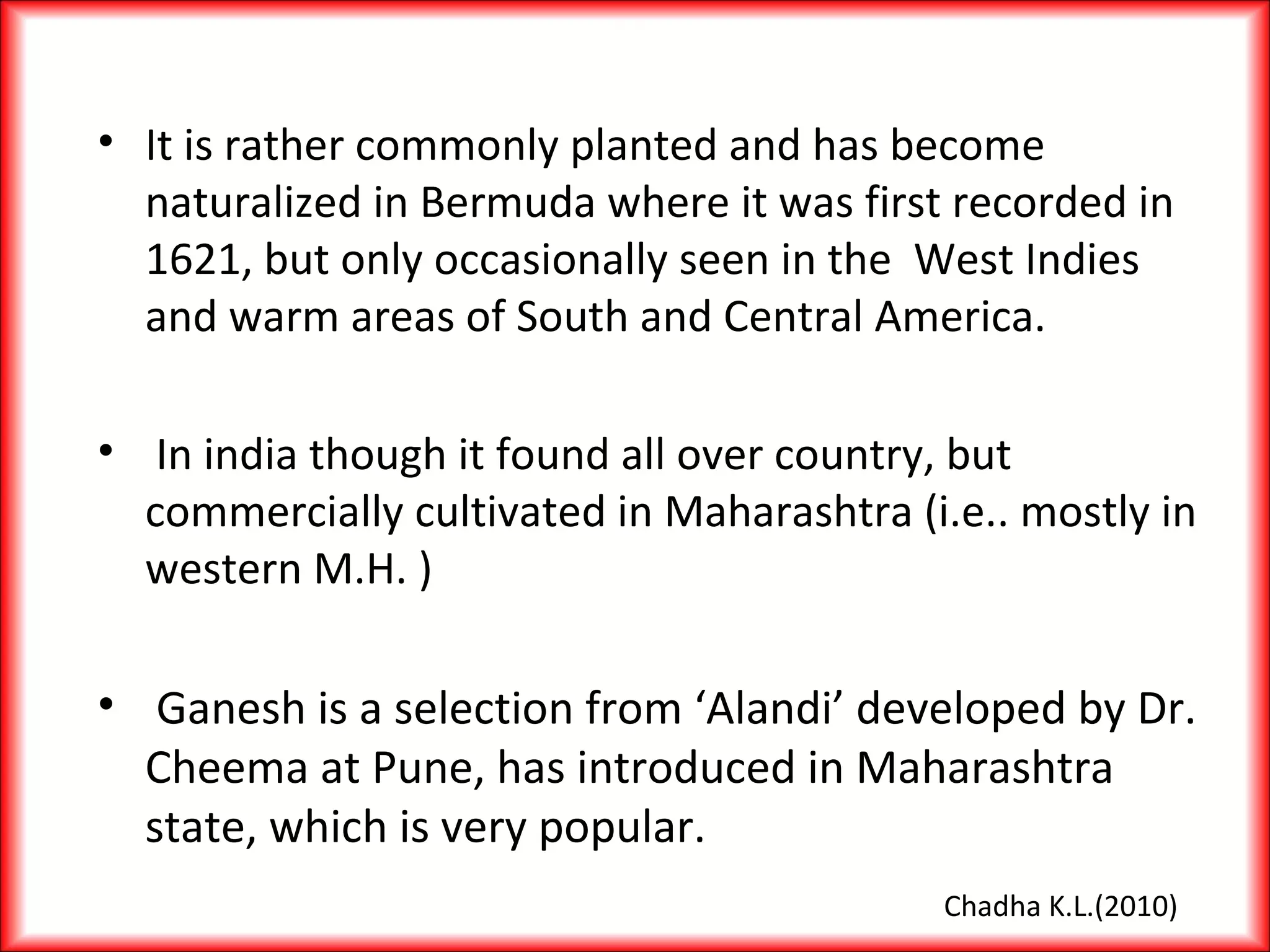 • It is rather commonly planted and has become
naturalized in Bermuda where it was first recorded in
1621, but only occasionally seen in the West Indies
and warm areas of South and Central America.
• In india though it found all over country, but
commercially cultivated in Maharashtra (i.e.. mostly in
western M.H. )
• Ganesh is a selection from ‘Alandi’ developed by Dr.
Cheema at Pune, has introduced in Maharashtra
state, which is very popular.
Chadha K.L.(2010)
 