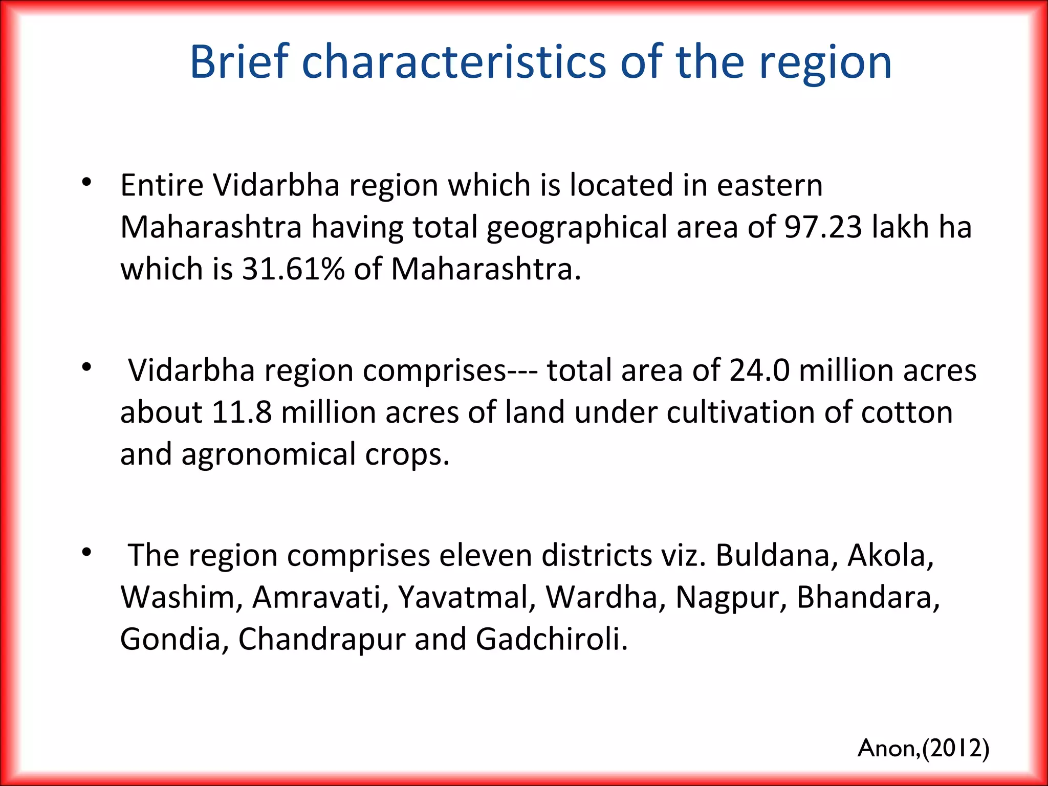 Brief characteristics of the region
• Entire Vidarbha region which is located in eastern
Maharashtra having total geographical area of 97.23 lakh ha
which is 31.61% of Maharashtra.
• Vidarbha region comprises--- total area of 24.0 million acres
about 11.8 million acres of land under cultivation of cotton
and agronomical crops.
• The region comprises eleven districts viz. Buldana, Akola,
Washim, Amravati, Yavatmal, Wardha, Nagpur, Bhandara,
Gondia, Chandrapur and Gadchiroli.
Anon,(2012)
 