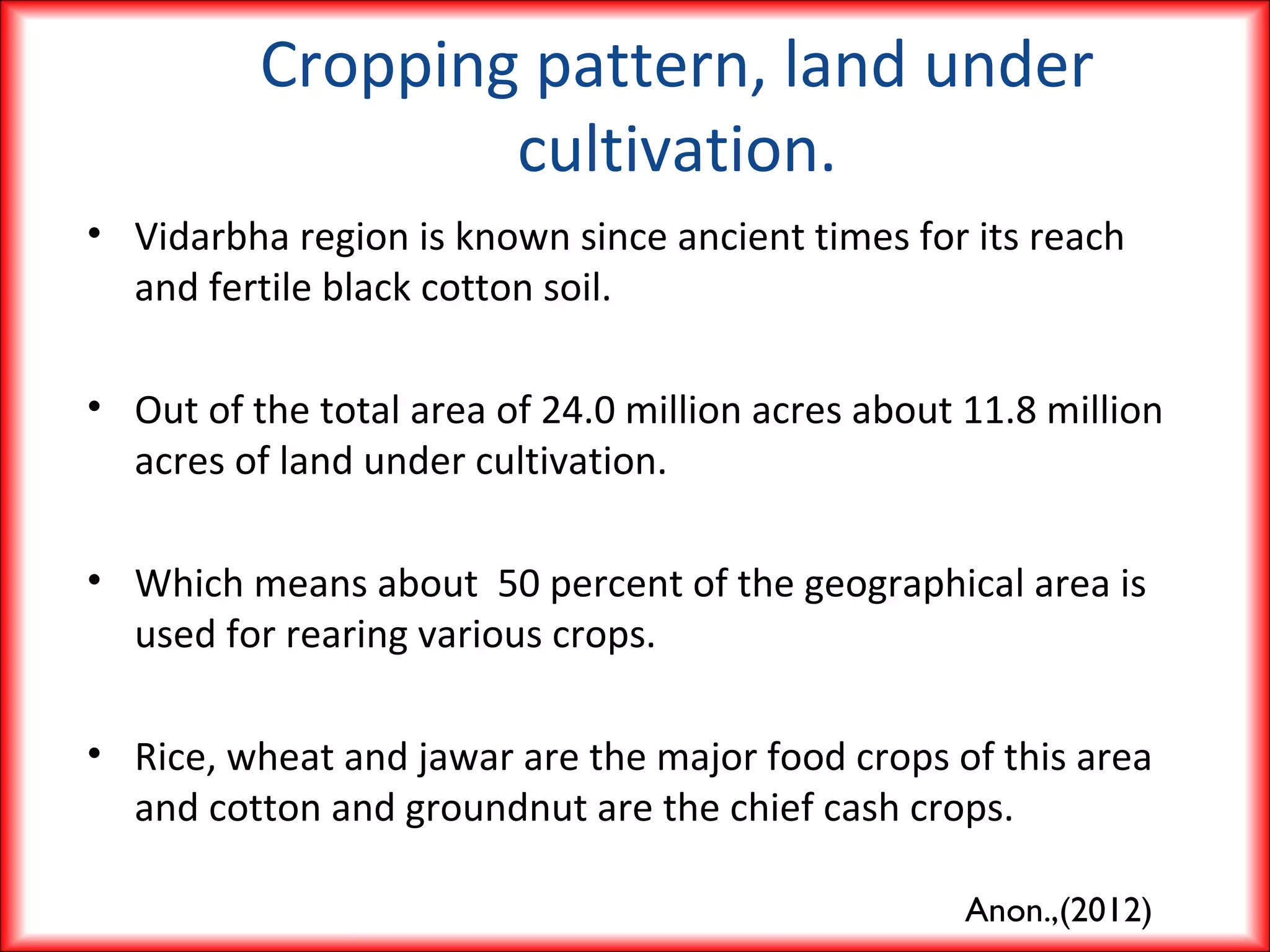 Cropping pattern, land under
cultivation.
• Vidarbha region is known since ancient times for its reach
and fertile black cotton soil.
• Out of the total area of 24.0 million acres about 11.8 million
acres of land under cultivation.
• Which means about 50 percent of the geographical area is
used for rearing various crops.
• Rice, wheat and jawar are the major food crops of this area
and cotton and groundnut are the chief cash crops.
Anon.,(2012)
 
