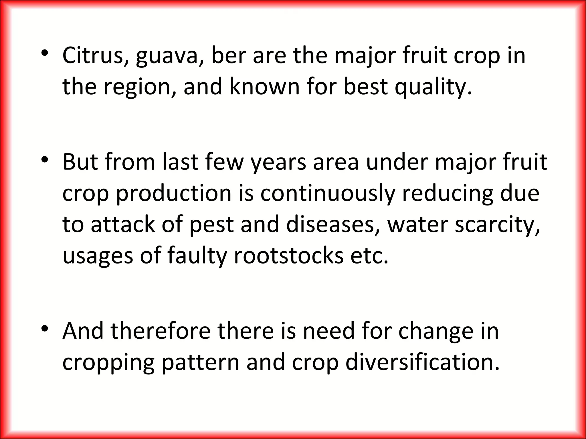 • Citrus, guava, ber are the major fruit crop in
the region, and known for best quality.
• But from last few years area under major fruit
crop production is continuously reducing due
to attack of pest and diseases, water scarcity,
usages of faulty rootstocks etc.
• And therefore there is need for change in
cropping pattern and crop diversification.
 