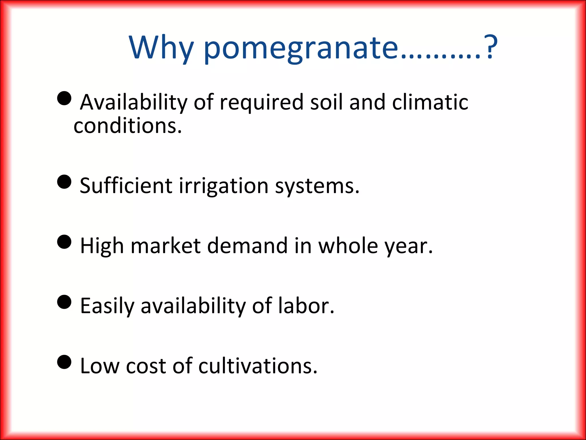 Why pomegranate……….?
Availability of required soil and climatic
conditions.
Sufficient irrigation systems.
High market demand in whole year.
Easily availability of labor.
Low cost of cultivations.
 