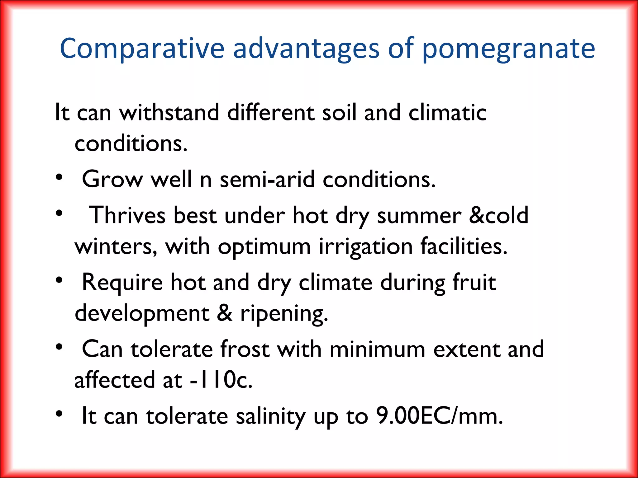 Comparative advantages of pomegranate
It can withstand different soil and climatic
conditions.
• Grow well n semi-arid conditions.
• Thrives best under hot dry summer &cold
winters, with optimum irrigation facilities.
• Require hot and dry climate during fruit
development & ripening.
• Can tolerate frost with minimum extent and
affected at -110c.
• It can tolerate salinity up to 9.00EC/mm.
 