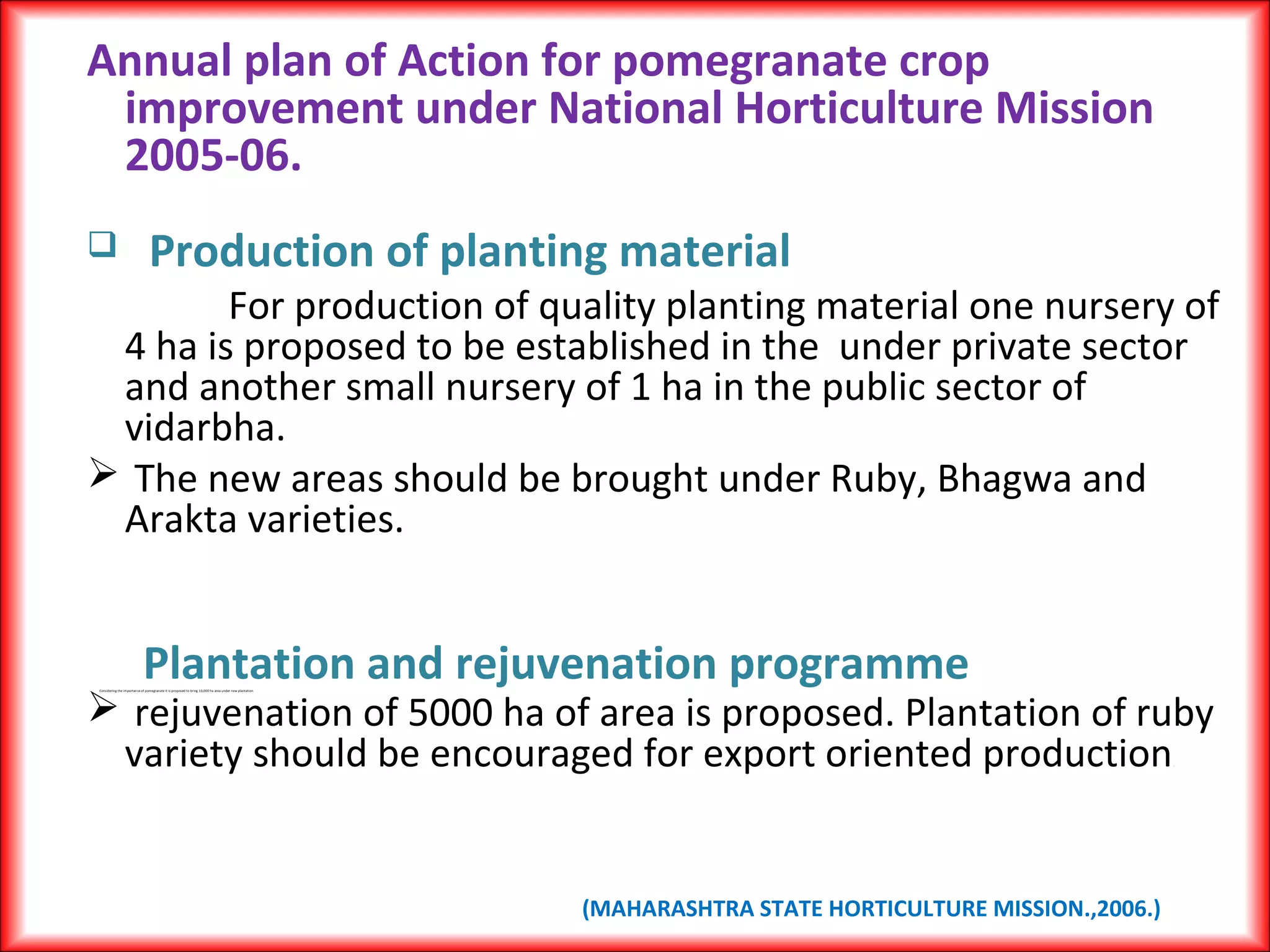 Annual plan of Action for pomegranate crop
improvement under National Horticulture Mission
2005-06.
 Production of planting material
For production of quality planting material one nursery of
4 ha is proposed to be established in the under private sector
and another small nursery of 1 ha in the public sector of
vidarbha.
 The new areas should be brought under Ruby, Bhagwa and
Arakta varieties.
Plantation and rejuvenation programmeConsidering the importance of pomegranate it is proposed to bring 10,000 ha area under new plantation
 rejuvenation of 5000 ha of area is proposed. Plantation of ruby
variety should be encouraged for export oriented production.
(MAHARASHTRA STATE HORTICULTURE MISSION.,2006.)
 