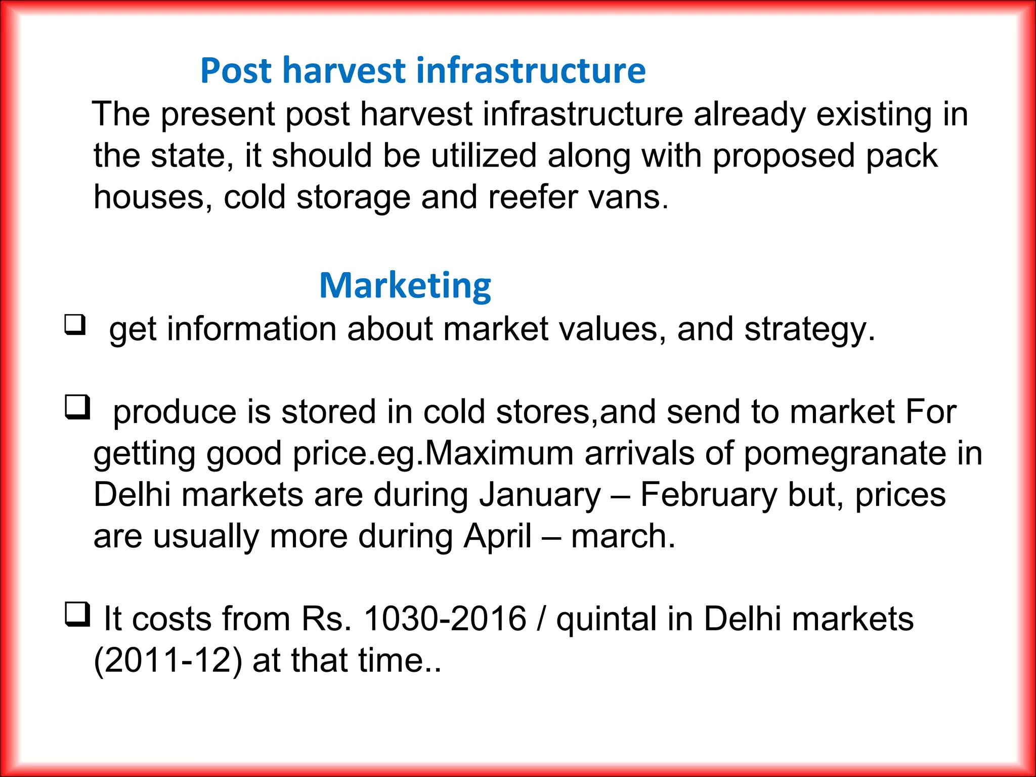 Post harvest infrastructure
The present post harvest infrastructure already existing in
the state, it should be utilized along with proposed pack
houses, cold storage and reefer vans.
Marketing
 get information about market values, and strategy.
 produce is stored in cold stores,and send to market For
getting good price.eg.Maximum arrivals of pomegranate in
Delhi markets are during January – February but, prices
are usually more during April – march.
 It costs from Rs. 1030-2016 / quintal in Delhi markets
(2011-12) at that time..
 