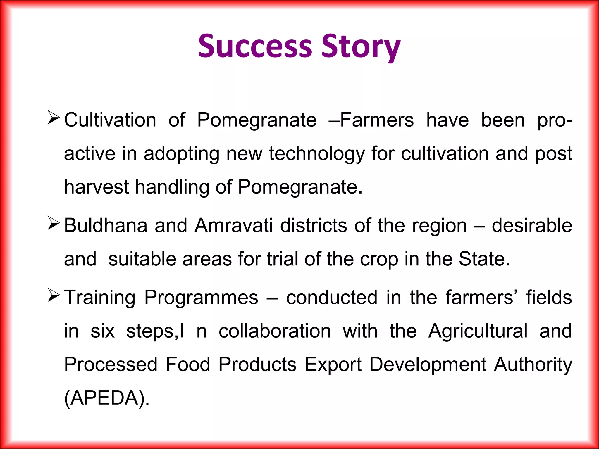 Cultivation of Pomegranate –Farmers have been pro-
active in adopting new technology for cultivation and post
harvest handling of Pomegranate.
Buldhana and Amravati districts of the region – desirable
and suitable areas for trial of the crop in the State.
Training Programmes – conducted in the farmers’ fields
in six steps,I n collaboration with the Agricultural and
Processed Food Products Export Development Authority
(APEDA).
Success Story
 