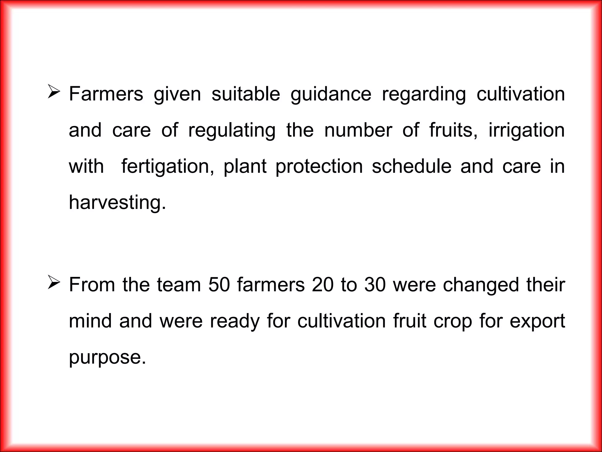  Farmers given suitable guidance regarding cultivation
and care of regulating the number of fruits, irrigation
with fertigation, plant protection schedule and care in
harvesting.
 From the team 50 farmers 20 to 30 were changed their
mind and were ready for cultivation fruit crop for export
purpose.
 