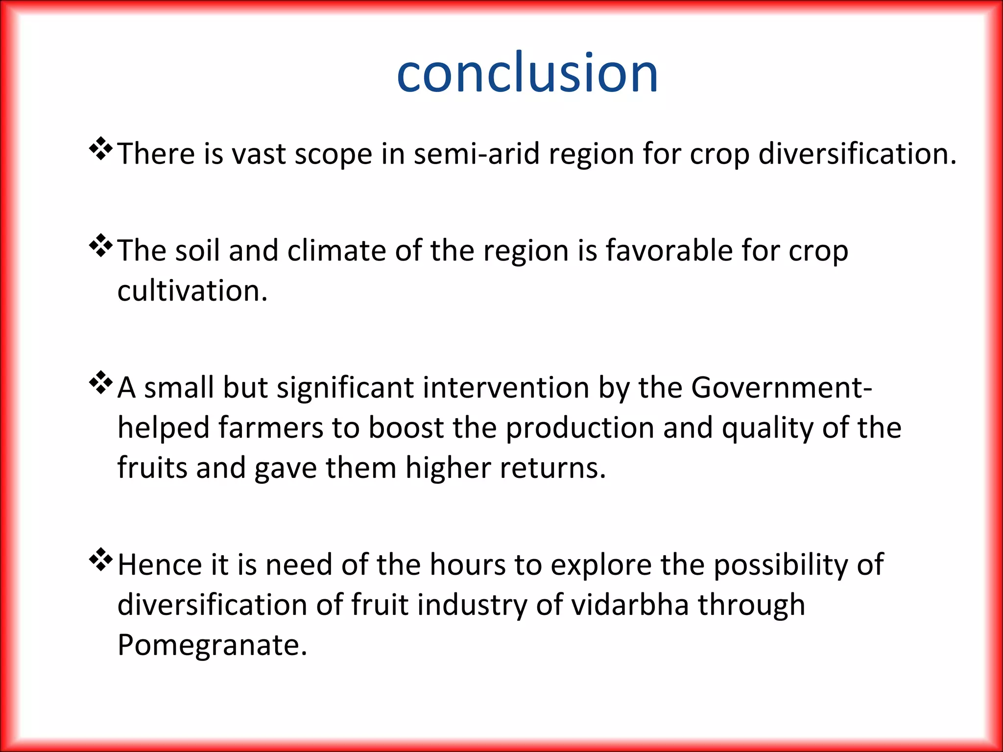 conclusion
There is vast scope in semi-arid region for crop diversification.
The soil and climate of the region is favorable for crop
cultivation.
A small but significant intervention by the Government-
helped farmers to boost the production and quality of the
fruits and gave them higher returns.
Hence it is need of the hours to explore the possibility of
diversification of fruit industry of vidarbha through
Pomegranate.
 