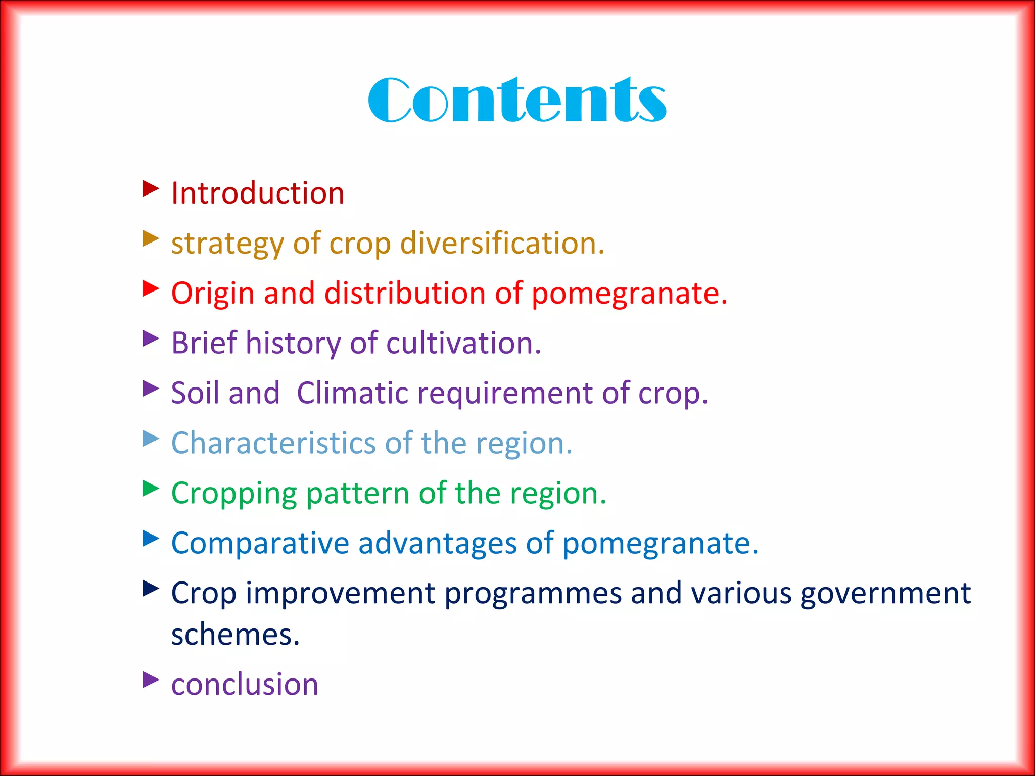 Contents
 Introduction
 strategy of crop diversification.
 Origin and distribution of pomegranate.
 Brief history of cultivation.
 Soil and Climatic requirement of crop.
 Characteristics of the region.
 Cropping pattern of the region.
 Comparative advantages of pomegranate.
 Crop improvement programmes and various government
schemes.
 conclusion
 