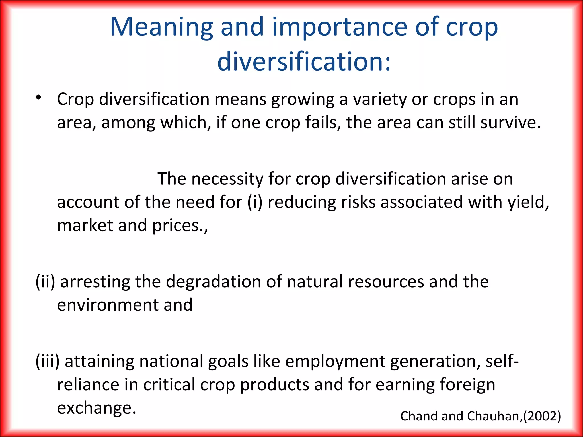 Meaning and importance of crop
diversification:
• Crop diversification means growing a variety or crops in an
area, among which, if one crop fails, the area can still survive.
The necessity for crop diversification arise on
account of the need for (i) reducing risks associated with yield,
market and prices.,
(ii) arresting the degradation of natural resources and the
environment and
(iii) attaining national goals like employment generation, self-
reliance in critical crop products and for earning foreign
exchange. Chand and Chauhan,(2002)
 