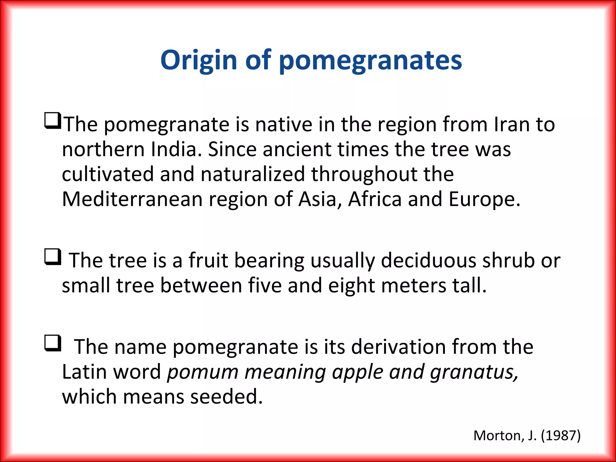 Origin of pomegranates
The pomegranate is native in the region from Iran to
northern India. Since ancient times the tree was
cultivated and naturalized throughout the
Mediterranean region of Asia, Africa and Europe.
 The tree is a fruit bearing usually deciduous shrub or
small tree between five and eight meters tall.
 The name pomegranate is its derivation from the
Latin word pomum meaning apple and granatus,
which means seeded.
Morton, J. (1987)
 