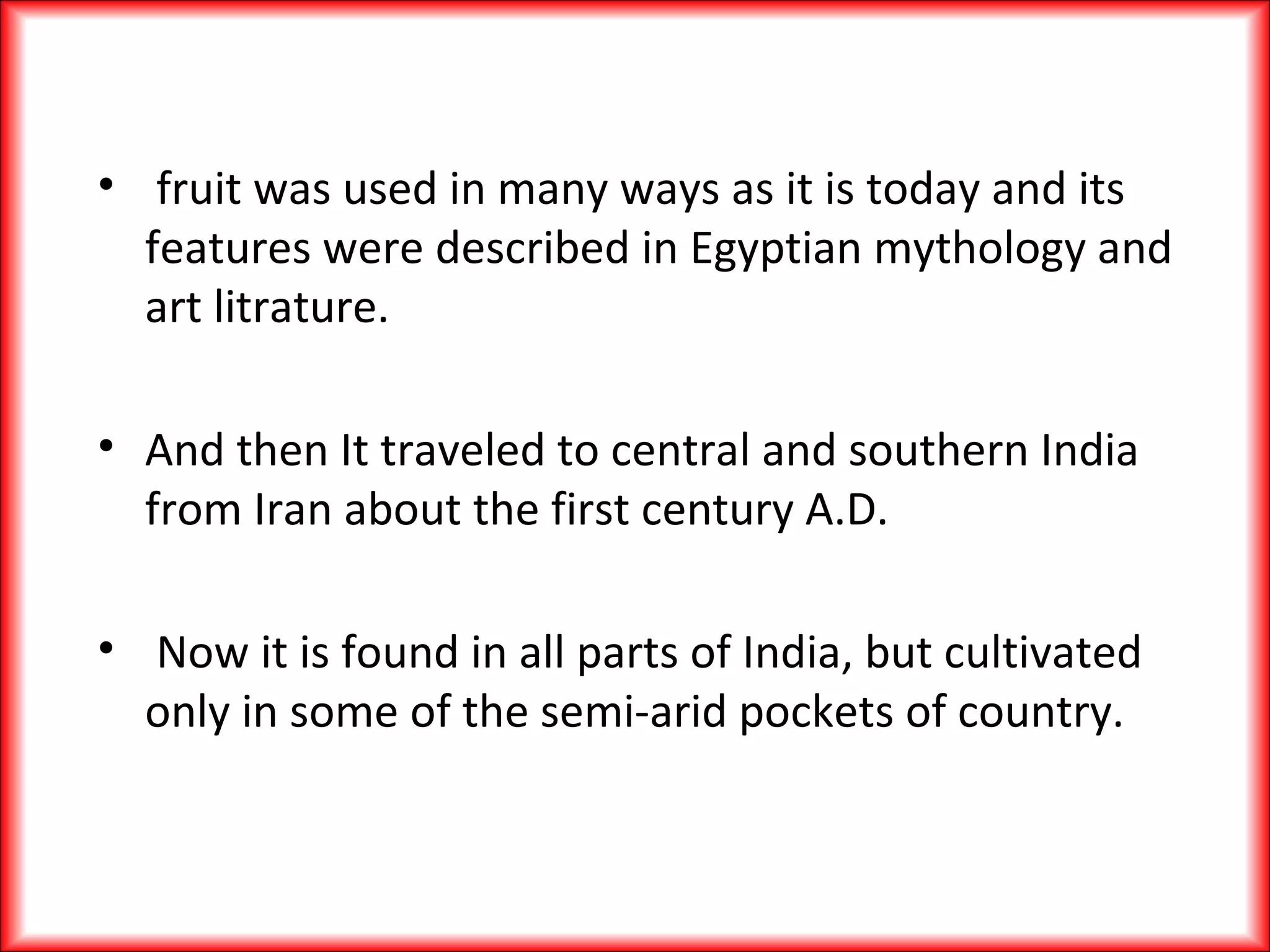 • fruit was used in many ways as it is today and its
features were described in Egyptian mythology and
art litrature.
• And then It traveled to central and southern India
from Iran about the first century A.D.
• Now it is found in all parts of India, but cultivated
only in some of the semi-arid pockets of country.
 