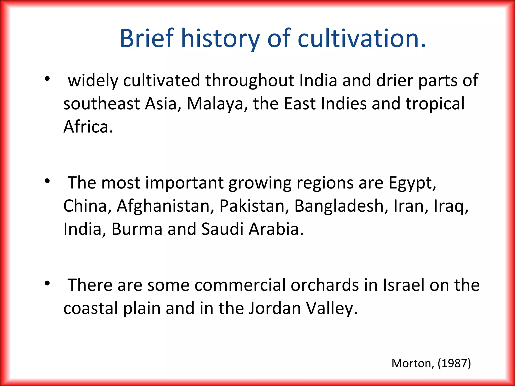 Brief history of cultivation.
• widely cultivated throughout India and drier parts of
southeast Asia, Malaya, the East Indies and tropical
Africa.
• The most important growing regions are Egypt,
China, Afghanistan, Pakistan, Bangladesh, Iran, Iraq,
India, Burma and Saudi Arabia.
• There are some commercial orchards in Israel on the
coastal plain and in the Jordan Valley.
Morton, (1987)
 