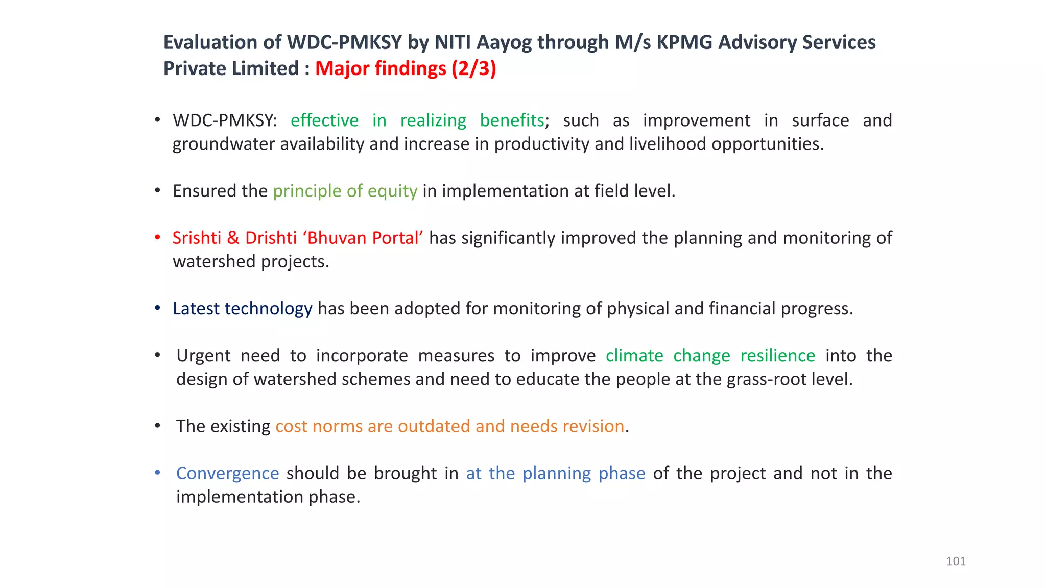 • WDC-PMKSY: effective in realizing benefits; such as improvement in surface and
groundwater availability and increase in productivity and livelihood opportunities.
• Ensured the principle of equity in implementation at field level.
• Srishti & Drishti ‘Bhuvan Portal’ has significantly improved the planning and monitoring of
watershed projects.
• Latest technology has been adopted for monitoring of physical and financial progress.
• Urgent need to incorporate measures to improve climate change resilience into the
design of watershed schemes and need to educate the people at the grass-root level.
• The existing cost norms are outdated and needs revision.
• Convergence should be brought in at the planning phase of the project and not in the
implementation phase.
Evaluation of WDC-PMKSY by NITI Aayog through M/s KPMG Advisory Services
Private Limited : Major findings (2/3)
101
 