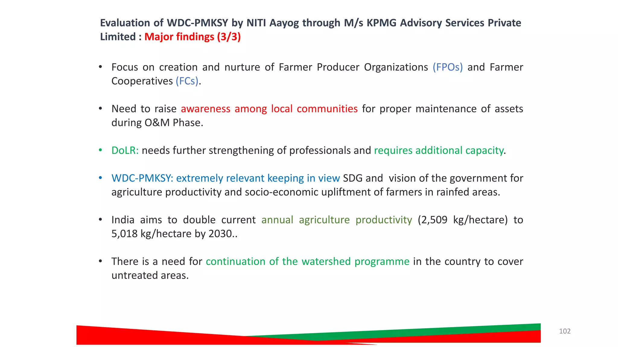 • Focus on creation and nurture of Farmer Producer Organizations (FPOs) and Farmer
Cooperatives (FCs).
• Need to raise awareness among local communities for proper maintenance of assets
during O&M Phase.
• DoLR: needs further strengthening of professionals and requires additional capacity.
• WDC-PMKSY: extremely relevant keeping in view SDG and vision of the government for
agriculture productivity and socio-economic upliftment of farmers in rainfed areas.
• India aims to double current annual agriculture productivity (2,509 kg/hectare) to
5,018 kg/hectare by 2030..
• There is a need for continuation of the watershed programme in the country to cover
untreated areas.
Evaluation of WDC-PMKSY by NITI Aayog through M/s KPMG Advisory Services Private
Limited : Major findings (3/3)
102
 