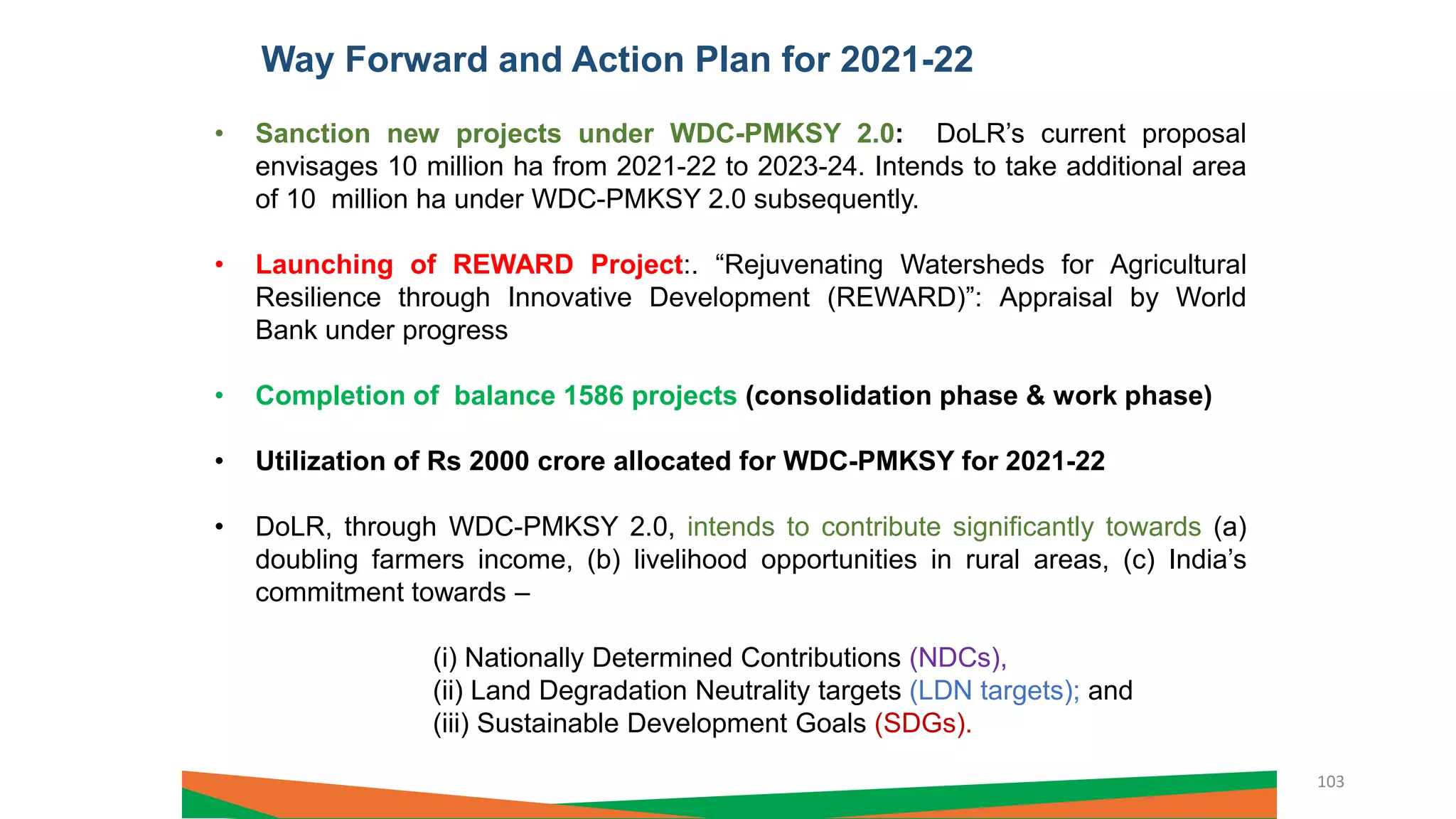 Way Forward and Action Plan for 2021-22
• Sanction new projects under WDC-PMKSY 2.0: DoLR’s current proposal
envisages 10 million ha from 2021-22 to 2023-24. Intends to take additional area
of 10 million ha under WDC-PMKSY 2.0 subsequently.
• Launching of REWARD Project:. “Rejuvenating Watersheds for Agricultural
Resilience through Innovative Development (REWARD)”: Appraisal by World
Bank under progress
• Completion of balance 1586 projects (consolidation phase & work phase)
• Utilization of Rs 2000 crore allocated for WDC-PMKSY for 2021-22
• DoLR, through WDC-PMKSY 2.0, intends to contribute significantly towards (a)
doubling farmers income, (b) livelihood opportunities in rural areas, (c) India’s
commitment towards –
(i) Nationally Determined Contributions (NDCs),
(ii) Land Degradation Neutrality targets (LDN targets); and
(iii) Sustainable Development Goals (SDGs).
103
 