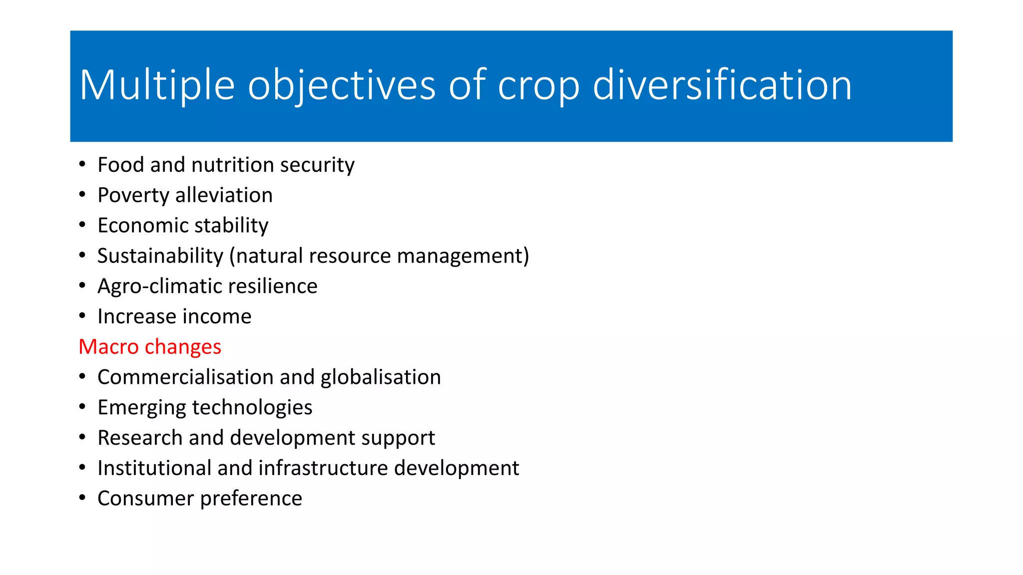Multiple objectives of crop diversification
• Food and nutrition security
• Poverty alleviation
• Economic stability
• Sustainability (natural resource management)
• Agro-climatic resilience
• Increase income
Macro changes
• Commercialisation and globalisation
• Emerging technologies
• Research and development support
• Institutional and infrastructure development
• Consumer preference
 