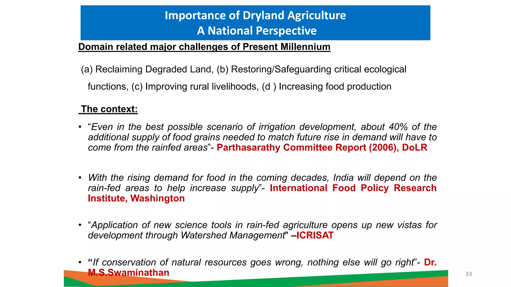 Domain related major challenges of Present Millennium
(a) Reclaiming Degraded Land, (b) Restoring/Safeguarding critical ecological
functions, (c) Improving rural livelihoods, (d ) Increasing food production
The context:
• “Even in the best possible scenario of irrigation development, about 40% of the
additional supply of food grains needed to match future rise in demand will have to
come from the rainfed areas”- Parthasarathy Committee Report (2006), DoLR
• With the rising demand for food in the coming decades, India will depend on the
rain-fed areas to help increase supply”- International Food Policy Research
Institute, Washington
• “Application of new science tools in rain-fed agriculture opens up new vistas for
development through Watershed Management" –ICRISAT
• “If conservation of natural resources goes wrong, nothing else will go right”- Dr.
M.S.Swaminathan
Importance of Dryland Agriculture
A National Perspective
33
 