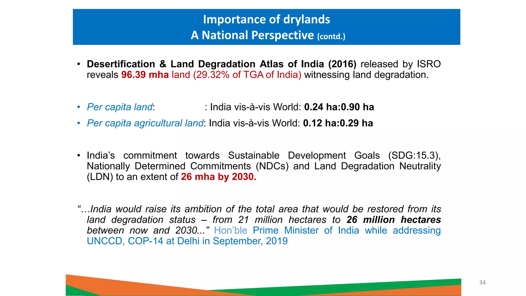 • Desertification & Land Degradation Atlas of India (2016) released by ISRO
reveals 96.39 mha land (29.32% of TGA of India) witnessing land degradation.
• Per capita land: : India vis-à-vis World: 0.24 ha:0.90 ha
• Per capita agricultural land: India vis-à-vis World: 0.12 ha:0.29 ha
• India’s commitment towards Sustainable Development Goals (SDG:15.3),
Nationally Determined Commitments (NDCs) and Land Degradation Neutrality
(LDN) to an extent of 26 mha by 2030.
“…India would raise its ambition of the total area that would be restored from its
land degradation status – from 21 million hectares to 26 million hectares
between now and 2030...” Hon’ble Prime Minister of India while addressing
UNCCD, COP-14 at Delhi in September, 2019
Importance of drylands
A National Perspective (contd.)
34
 