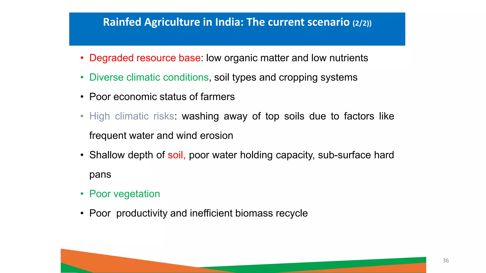 • Degraded resource base: low organic matter and low nutrients
• Diverse climatic conditions, soil types and cropping systems
• Poor economic status of farmers
• High climatic risks: washing away of top soils due to factors like
frequent water and wind erosion
• Shallow depth of soil, poor water holding capacity, sub-surface hard
pans
• Poor vegetation
• Poor productivity and inefficient biomass recycle
Rainfed Agriculture in India: The current scenario (2/2))
36
 