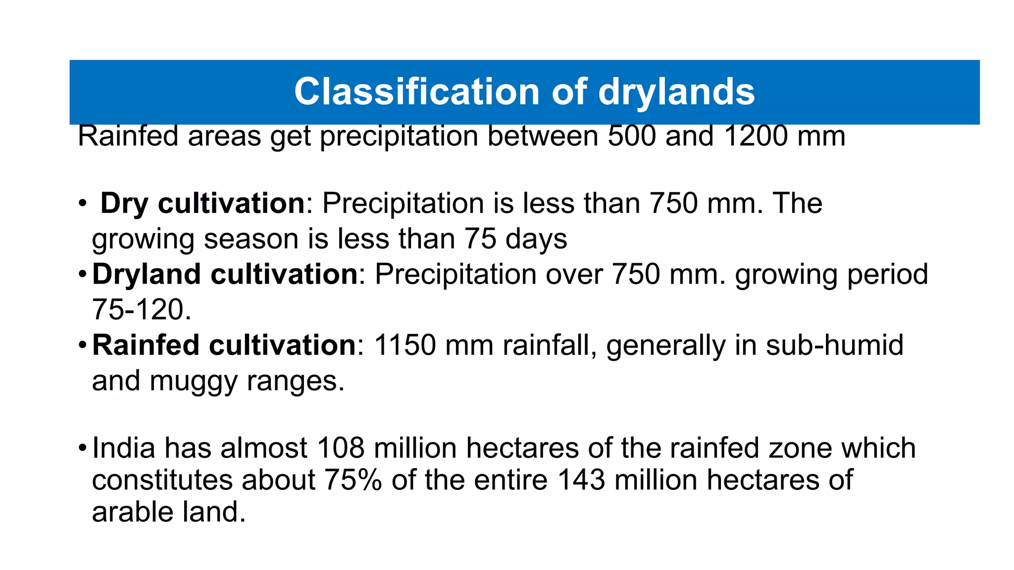 Classification of drylands
Rainfed areas get precipitation between 500 and 1200 mm
• Dry cultivation: Precipitation is less than 750 mm. The
growing season is less than 75 days
•Dryland cultivation: Precipitation over 750 mm. growing period
75-120.
•Rainfed cultivation: 1150 mm rainfall, generally in sub-humid
and muggy ranges.
•India has almost 108 million hectares of the rainfed zone which
constitutes about 75% of the entire 143 million hectares of
arable land.
 