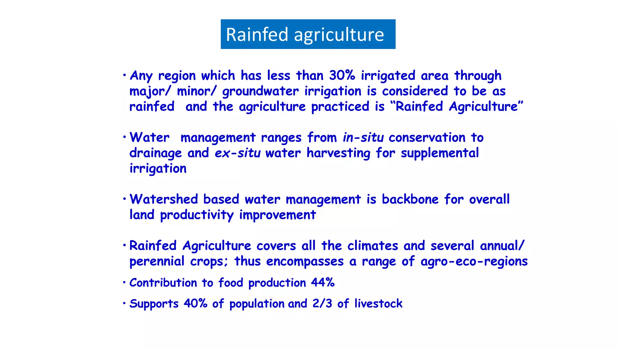 • Any region which has less than 30% irrigated area through
major/ minor/ groundwater irrigation is considered to be as
rainfed and the agriculture practiced is “Rainfed Agriculture”
• Water management ranges from in-situ conservation to
drainage and ex-situ water harvesting for supplemental
irrigation
• Watershed based water management is backbone for overall
land productivity improvement
• Rainfed Agriculture covers all the climates and several annual/
perennial crops; thus encompasses a range of agro-eco-regions
• Contribution to food production 44%
• Supports 40% of population and 2/3 of livestock
Rainfed agriculture
 