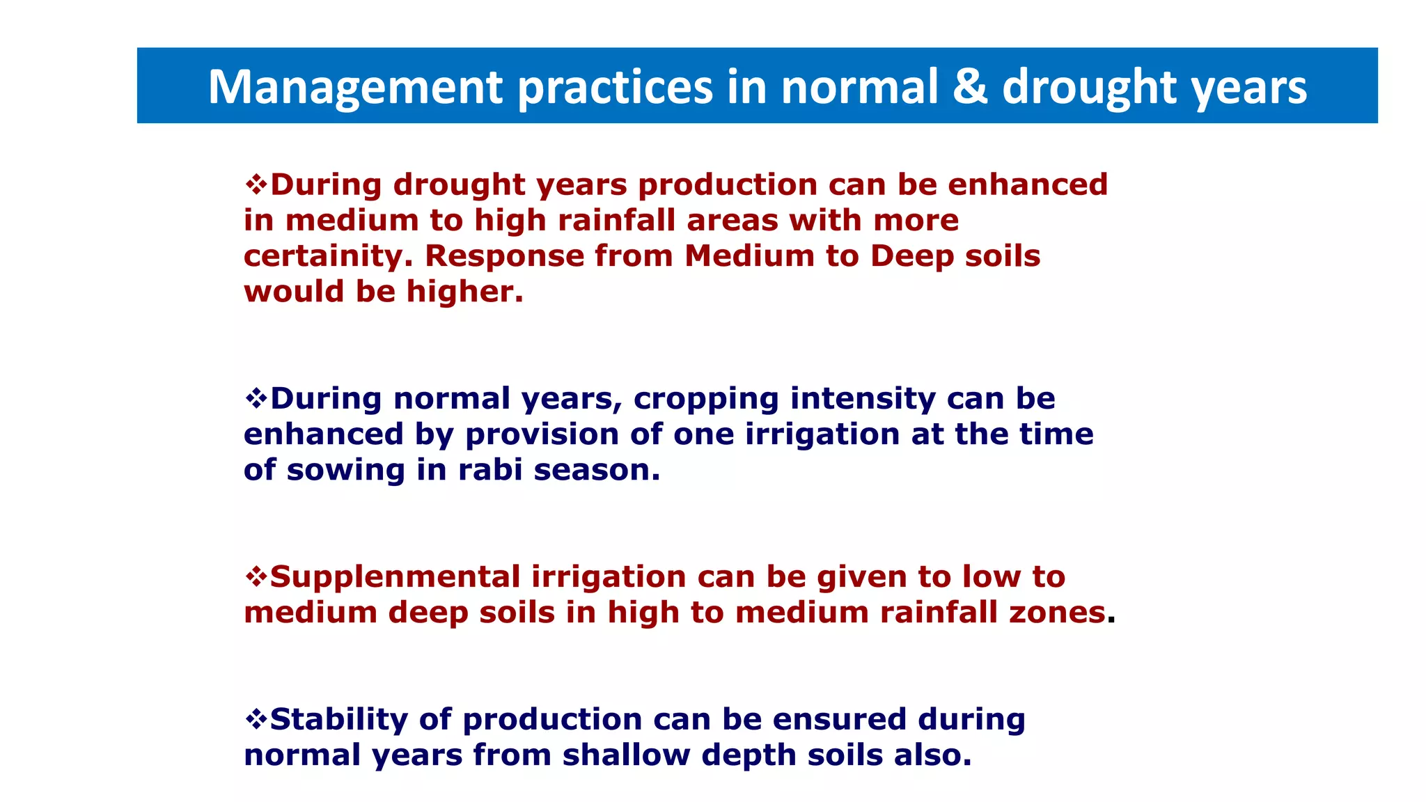 During drought years production can be enhanced
in medium to high rainfall areas with more
certainity. Response from Medium to Deep soils
would be higher.
During normal years, cropping intensity can be
enhanced by provision of one irrigation at the time
of sowing in rabi season.
Supplenmental irrigation can be given to low to
medium deep soils in high to medium rainfall zones.
Stability of production can be ensured during
normal years from shallow depth soils also.
Management practices in normal & drought years
 
