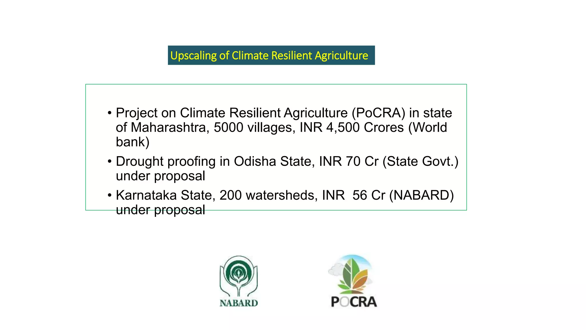 • Project on Climate Resilient Agriculture (PoCRA) in state
of Maharashtra, 5000 villages, INR 4,500 Crores (World
bank)
• Drought proofing in Odisha State, INR 70 Cr (State Govt.)
under proposal
• Karnataka State, 200 watersheds, INR 56 Cr (NABARD)
under proposal
Upscaling of Climate Resilient Agriculture
 