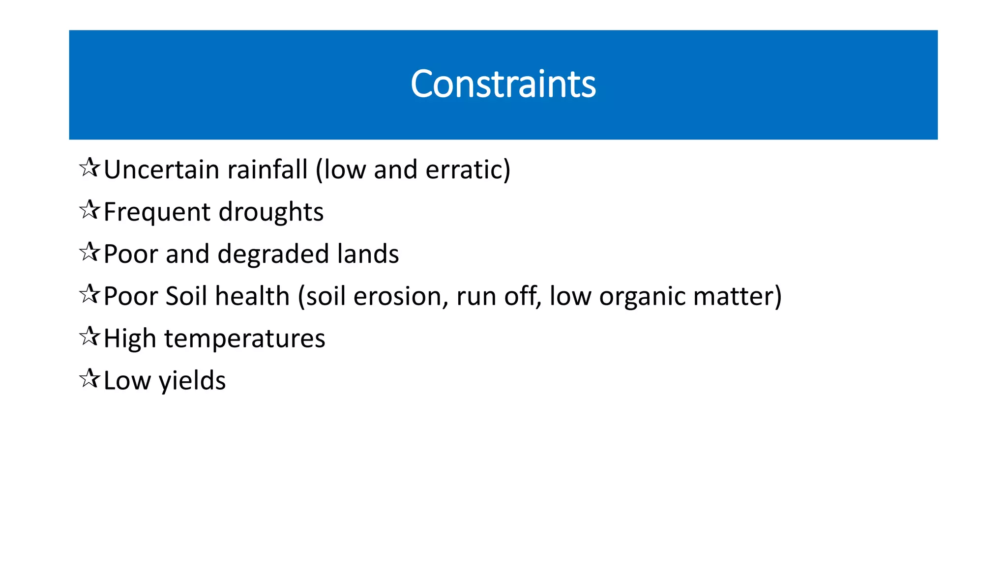 Constraints
Uncertain rainfall (low and erratic)
Frequent droughts
Poor and degraded lands
Poor Soil health (soil erosion, run off, low organic matter)
High temperatures
Low yields
 