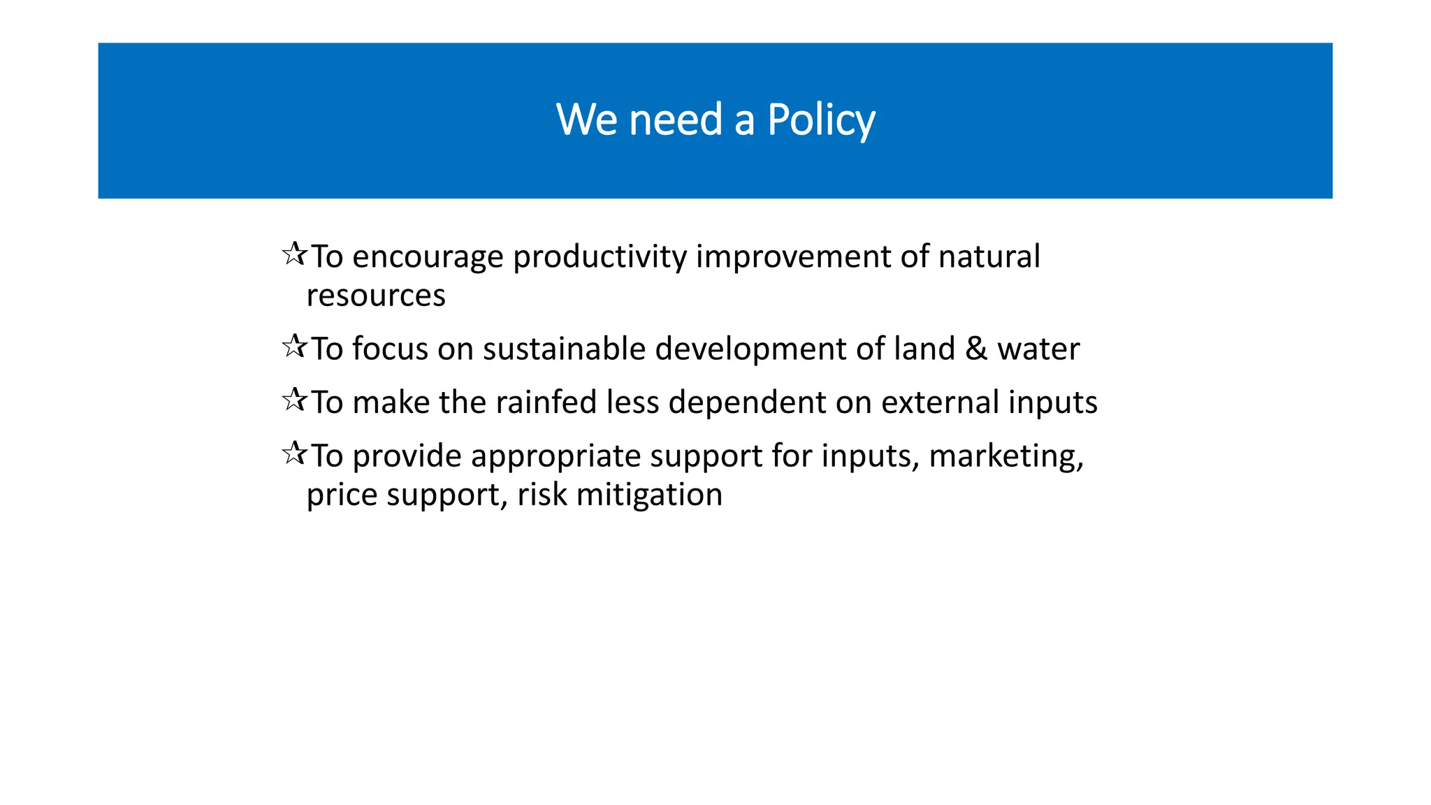 We need a Policy
To encourage productivity improvement of natural
resources
To focus on sustainable development of land & water
To make the rainfed less dependent on external inputs
To provide appropriate support for inputs, marketing,
price support, risk mitigation
 
