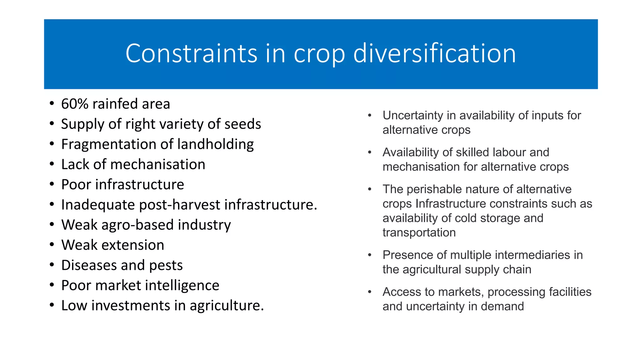 Constraints in crop diversification
• 60% rainfed area
• Supply of right variety of seeds
• Fragmentation of landholding
• Lack of mechanisation
• Poor infrastructure
• Inadequate post-harvest infrastructure.
• Weak agro-based industry
• Weak extension
• Diseases and pests
• Poor market intelligence
• Low investments in agriculture.
• Uncertainty in availability of inputs for
alternative crops
• Availability of skilled labour and
mechanisation for alternative crops
• The perishable nature of alternative
crops Infrastructure constraints such as
availability of cold storage and
transportation
• Presence of multiple intermediaries in
the agricultural supply chain
• Access to markets, processing facilities
and uncertainty in demand
 