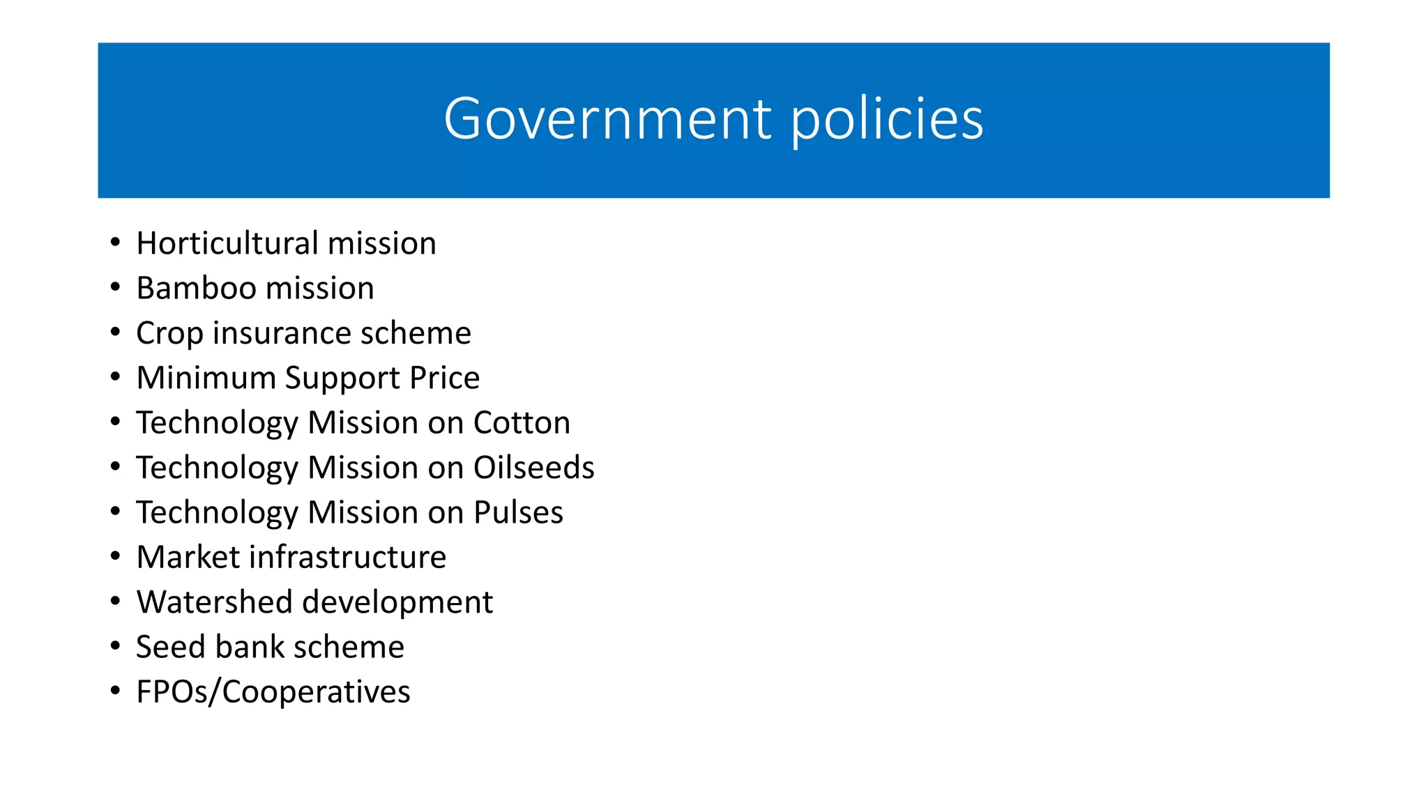 Government policies
• Horticultural mission
• Bamboo mission
• Crop insurance scheme
• Minimum Support Price
• Technology Mission on Cotton
• Technology Mission on Oilseeds
• Technology Mission on Pulses
• Market infrastructure
• Watershed development
• Seed bank scheme
• FPOs/Cooperatives
 