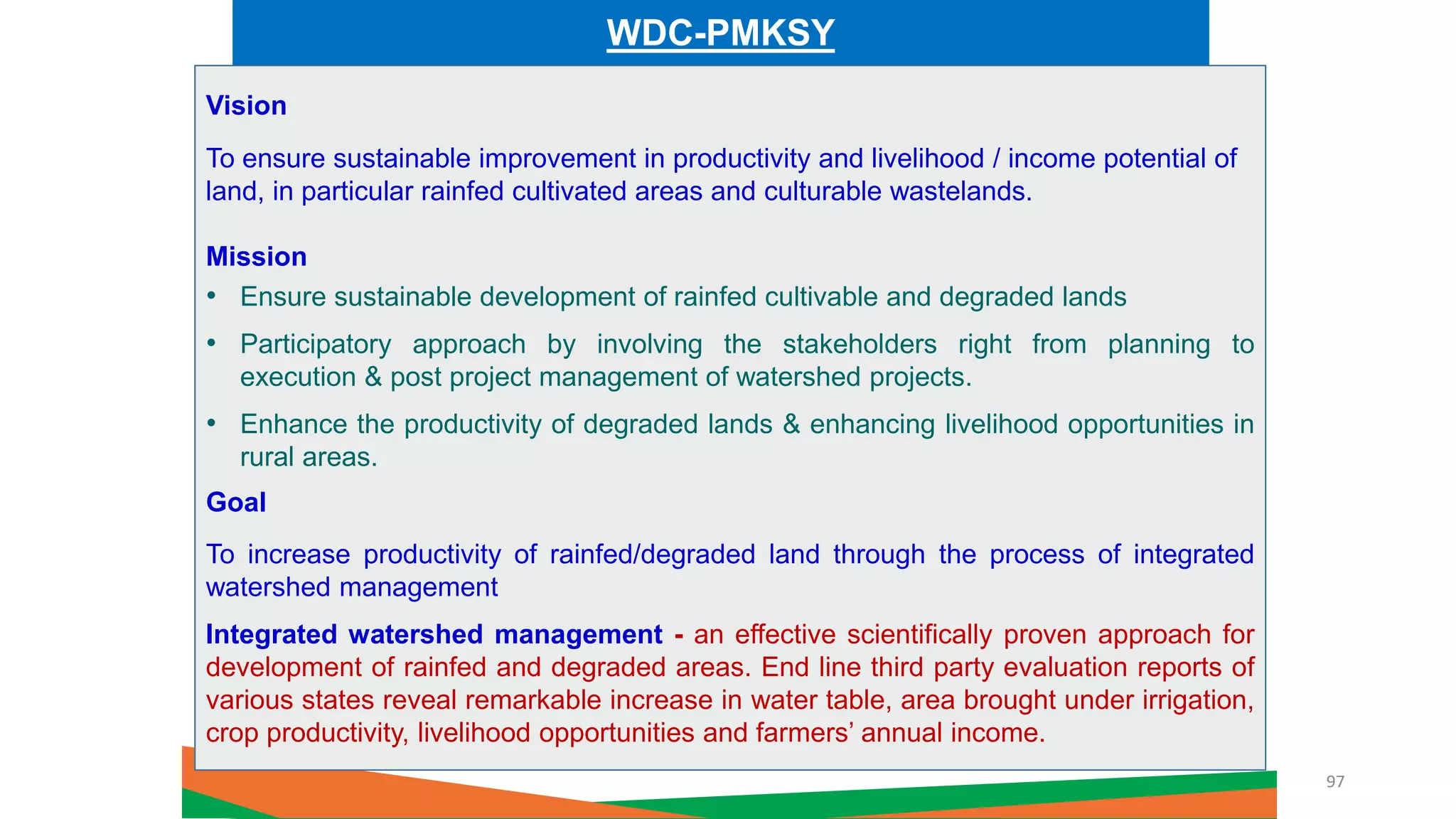 WDC-PMKSY
Vision
To ensure sustainable improvement in productivity and livelihood / income potential of
land, in particular rainfed cultivated areas and culturable wastelands.
Mission
• Ensure sustainable development of rainfed cultivable and degraded lands
• Participatory approach by involving the stakeholders right from planning to
execution & post project management of watershed projects.
• Enhance the productivity of degraded lands & enhancing livelihood opportunities in
rural areas.
Goal
To increase productivity of rainfed/degraded land through the process of integrated
watershed management
Integrated watershed management - an effective scientifically proven approach for
development of rainfed and degraded areas. End line third party evaluation reports of
various states reveal remarkable increase in water table, area brought under irrigation,
crop productivity, livelihood opportunities and farmers’ annual income.
97
 