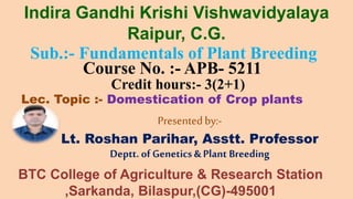 Sub.:- Fundamentals of Plant Breeding
Course No. :- APB- 5211
Credit hours:- 3(2+1)
Lec. Topic :- Domestication of Crop plants
Presentedby:-
Lt. Roshan Parihar, Asstt. Professor
Deptt. of Genetics & Plant Breeding
Indira Gandhi Krishi Vishwavidyalaya
Raipur, C.G.
BTC College of Agriculture & Research Station
,Sarkanda, Bilaspur,(CG)-495001
 