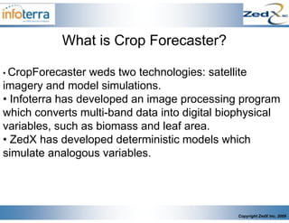What is Crop Forecaster?

• CropForecaster  weds two technologies: satellite
imagery and model simulations.
• Infoterra has developed an image processing program
which converts multi-band data into digital biophysical
variables, such as biomass and leaf area.
• ZedX has developed deterministic models which
simulate analogous variables.




                                              Copyright ZedX Inc. 2009
 