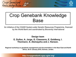 Crop Genebank Knowledge Base Design team E. Dulloo, A. Jorge, G. Claessens, E. Goldberg, I. Thormann, S. Alemayehu and J. Hanson. An initiative of the CGIAR System-wide Genetic Resources Programme, financed by the World Bank and coordinated by Bioversity International Regional workshop on genebank management and documentation in the Near East and North Africa, 30-31 January 2010, Amman, Jordan. 