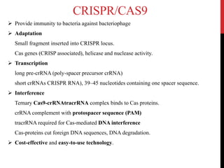 CRISPR/CAS9
 Provide immunity to bacteria against bacteriophage
 Adaptation
Small fragment inserted into CRISPR locus.
Cas genes (CRISP associated), helicase and nuclease activity.
 Transcription
long pre-crRNA (poly-spacer precursor crRNA)
short crRNAs CRISPR RNA), 39–45 nucleotides containing one spacer sequence.
 Interference
Ternary Cas9-crRNAtracrRNA complex binds to Cas proteins.
crRNA complement with protospacer sequence (PAM)
tracrRNA required for Cas-mediated DNA interference
Cas-proteins cut foreign DNA sequences, DNA degradation.
 Cost-effective and easy-to-use technology.
 