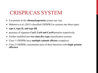 CRISPR/CAS SYSTEM
 Cas protein in the ribonucleoprotein system can vary.
 Makarova et al. (2011) classified CRISPR/Cas systems into three types:
 type I, type II, and type III
 presence of signature Cas3, Cas9 and Cas10 proteins respectively.
 Further modified into two class-five type classification systems
 Class 1 CRISPRs have multiple subunit effector complexes
 Class 2 CRISPRs concentrates most of their functions with single protein
effectors
 