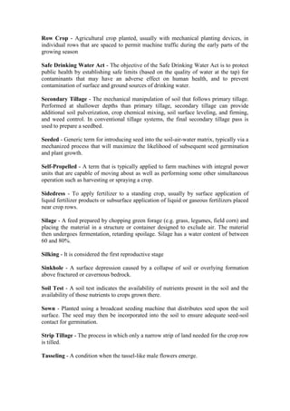 Row Crop - Agricultural crop planted, usually with mechanical planting devices, in
individual rows that are spaced to permit machine traffic during the early parts of the
growing season

Safe Drinking Water Act - The objective of the Safe Drinking Water Act is to protect
public health by establishing safe limits (based on the quality of water at the tap) for
contaminants that may have an adverse effect on human health, and to prevent
contamination of surface and ground sources of drinking water.

Secondary Tillage - The mechanical manipulation of soil that follows primary tillage.
Performed at shallower depths than primary tillage, secondary tillage can provide
additional soil pulverization, crop chemical mixing, soil surface leveling, and firming,
and weed control. In conventional tillage systems, the final secondary tillage pass is
used to prepare a seedbed.

Seeded - Generic term for introducing seed into the soil-air-water matrix, typically via a
mechanized process that will maximize the likelihood of subsequent seed germination
and plant growth.

Self-Propelled - A term that is typically applied to farm machines with integral power
units that are capable of moving about as well as performing some other simultaneous
operation such as harvesting or spraying a crop.

Sidedress - To apply fertilizer to a standing crop, usually by surface application of
liquid fertilizer products or subsurface application of liquid or gaseous fertilizers placed
near crop rows.

Silage - A feed prepared by chopping green forage (e.g. grass, legumes, field corn) and
placing the material in a structure or container designed to exclude air. The material
then undergoes fermentation, retarding spoilage. Silage has a water content of between
60 and 80%.

Silking - It is considered the first reproductive stage

Sinkhole - A surface depression caused by a collapse of soil or overlying formation
above fractured or cavernous bedrock.

Soil Test - A soil test indicates the availability of nutrients present in the soil and the
availability of those nutrients to crops grown there.

Sown - Planted using a broadcast seeding machine that distributes seed upon the soil
surface. The seed may then be incorporated into the soil to ensure adequate seed-soil
contact for germination.

Strip Tillage - The process in which only a narrow strip of land needed for the crop row
is tilled.

Tasseling - A condition when the tassel-like male flowers emerge.
 
