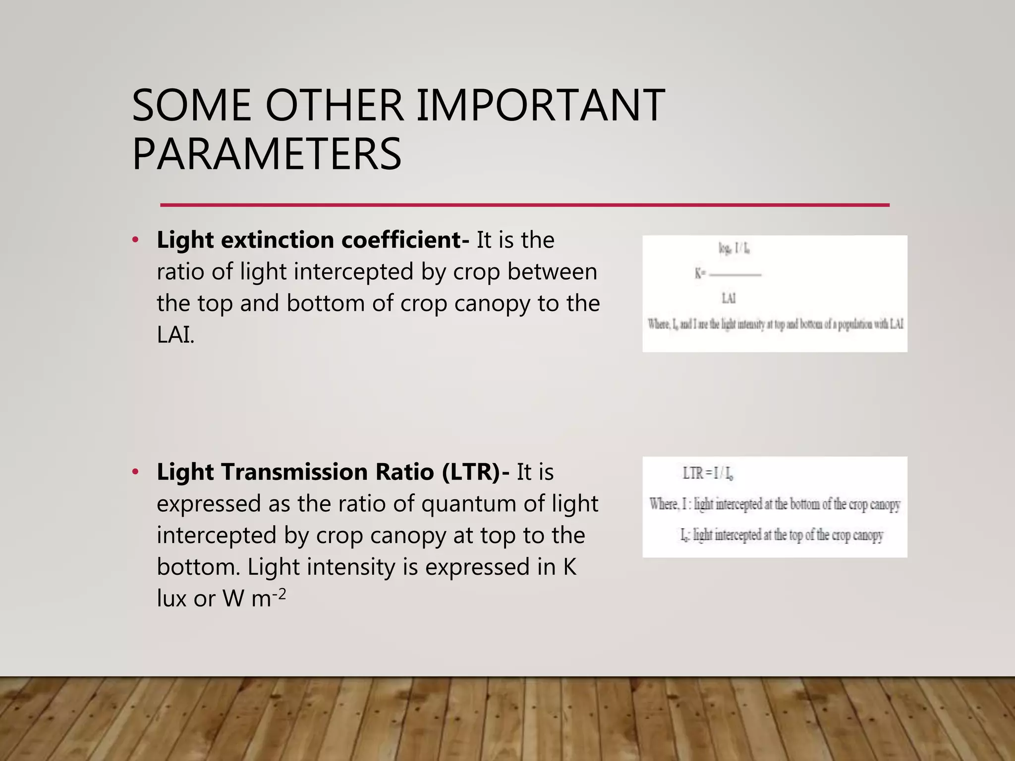 SOME OTHER IMPORTANT
PARAMETERS
• Light extinction coefficient- It is the
ratio of light intercepted by crop between
the top and bottom of crop canopy to the
LAI.
• Light Transmission Ratio (LTR)- It is
expressed as the ratio of quantum of light
intercepted by crop canopy at top to the
bottom. Light intensity is expressed in K
lux or W m-2
 