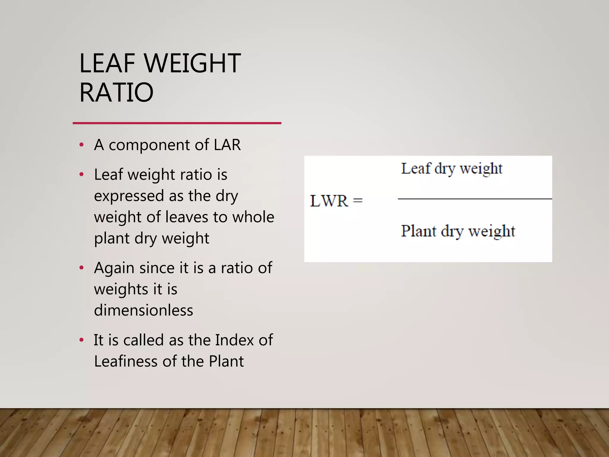 LEAF WEIGHT
RATIO
• A component of LAR
• Leaf weight ratio is
expressed as the dry
weight of leaves to whole
plant dry weight
• Again since it is a ratio of
weights it is
dimensionless
• It is called as the Index of
Leafiness of the Plant
 