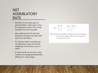 NET
ASSIMILATORY
RATE
• Estimate of net carbon gain i.e.
photosynthetic carbon gain minus
the respiratory losses. This is what
actually forms the crop yield
• Also called as the Unit Leaf rate
because it includes only active leaf
area in its calculation
• It is the dry matter increment per
unit leaf area or per unit leaf dry
weight per unit of time i.e g cm-2
week-1
• In other words we can say it is the
measure of average photosynthetic
efficiency in crop canopy
 