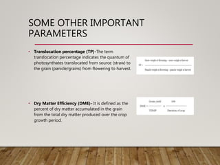 SOME OTHER IMPORTANT
PARAMETERS
• Translocation percentage (TP)-The term
translocation percentage indicates the quantum of
photosynthates translocated from source (straw) to
the grain (panicle/grains) from flowering to harvest.
• Dry Matter Efficiency (DME)- It is defined as the
percent of dry matter accumulated in the grain
from the total dry matter produced over the crop
growth period.
 