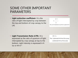 SOME OTHER IMPORTANT
PARAMETERS
• Light extinction coefficient- It is the
ratio of light intercepted by crop between
the top and bottom of crop canopy to the
LAI.
• Light Transmission Ratio (LTR)- It is
expressed as the ratio of quantum of light
intercepted by crop canopy at top to the
bottom. Light intensity is expressed in K
lux or W m-2
 