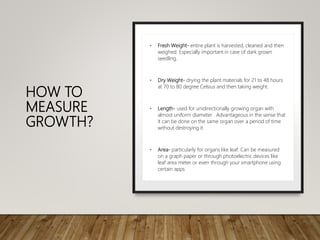 HOW TO
MEASURE
GROWTH?
• Fresh Weight- entire plant is harvested, cleaned and then
weighed. Especially important in case of dark grown
seedling.
• Dry Weight- drying the plant materials for 21 to 48 hours
at 70 to 80 degree Celsius and then taking weight.
• Length- used for unidirectionally growing organ with
almost uniform diameter. Advantageous in the sense that
it can be done on the same organ over a period of time
without destroying it.
• Area- particularly for organs like leaf. Can be measured
on a graph paper or through photoelectric devices like
leaf area meter or even through your smartphone using
certain apps
 