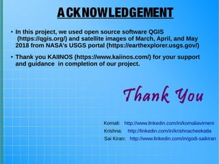 Thank You
ACKNOWLEDGEMENT
● In this project, we used open source software QGIS
(https://qgis.org/) and satellite images of March, April, and May
2018 from NASA’s USGS portal (https://earthexplorer.usgs.gov/)
● Thank you KAIINOS (https://www.kaiinos.com/) for your support
and guidance in completion of our project.
Sai Kiran: http://www.linkedin.com/in/godi-saikiran
Komali: http://www.linkedin.com/in/komaliavirneni
Krishna: http://linkedin.com/in/krishnacheekatla
 