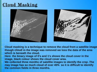 Cloud Masking
● Cloud masking is a technique to remove the cloud from a satellite image
though cloud in the image was removed we loss the data of the area
which is beneath the cloud.
● Here the binary image of 0's and 1's shows the cloud cover in the
image, black colour shows the cloud cover area.
● We collected three months of satellite images to identify the crop .The
may image has so much cloud of over 45% so it is difficult to identify
the common fields in three months.
 