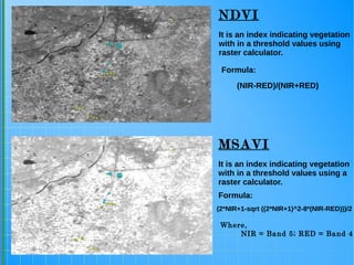 It is an index indicating vegetation
with in a threshold values using a
raster calculator.
It is an index indicating vegetation
with in a threshold values using
raster calculator.
NDVI
MSAVI
(2*NIR+1-sqrt ((2*NIR+1)^2-8*(NIR-RED)))/2
Formula:
Where,
NIR = Band 5; RED = Band 4
Formula:
(NIR-RED)/(NIR+RED)
 