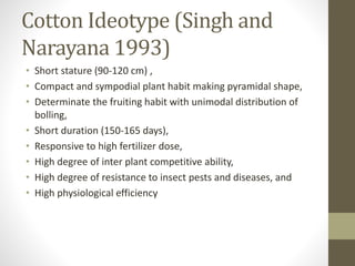 Cotton Ideotype (Singh and
Narayana 1993)
• Short stature (90-120 cm) ,
• Compact and sympodial plant habit making pyramidal shape,
• Determinate the fruiting habit with unimodal distribution of
bolling,
• Short duration (150-165 days),
• Responsive to high fertilizer dose,
• High degree of inter plant competitive ability,
• High degree of resistance to insect pests and diseases, and
• High physiological efficiency
 
